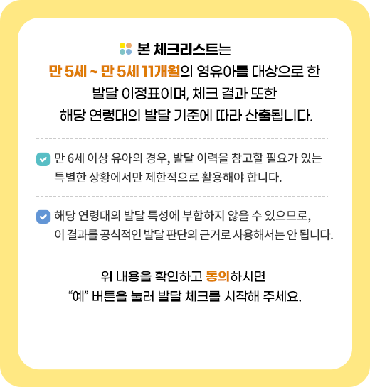 본 체크리스트는 만 5세 ~ 만 5세 11개월의 영유아를 대상으로 한 발달 이정표이며, 체크 결과 또한 해당 연령대의 발달 기준에 따라 산출됩니다.
		▫만 6세 이상 유아의 경우, 발달 이력을 참고할 필요가 있는 특별한 상황에서만 제한적으로 활용해야 합니다.▫해당 연령대의 발달 특성에 부합하지 않을 수 있으므로, 이 결과를 공식적인 발달 판단의 근거로 사용해서는 안 됩니다.위 내용을 확인하고 동의하시면 “예” 버튼을 눌러 발달 체크를 시작해 주세요.